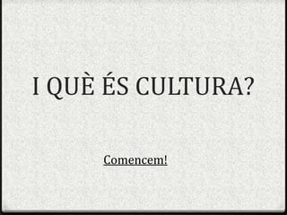 I QUÈ ÉS CULTURA?Comencem!