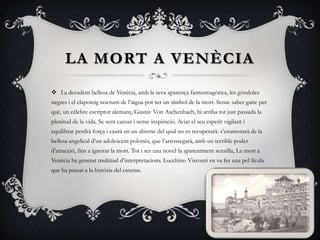LA MORT A VENÈCIALa decadentbellesa de Venècia, amb la seva aparença fantasmagòrica, les gòndoles negres i el clapoteig nocturn de l’aigua pot ser un símbol de la mort. Sense saber gaire per què, un cèlebre escriptor alemany, Gustav Von Aschenbach, hi arriba tot just passada la plenitud de la vida. Se sent cansat i sense inspiració. Aviat el seu esperit vigilant i equilibrat perdrà força i caurà en un abisme del qual no es recuperarà: s’enamorarà de la bellesa angelical d’un adolescent polonès, que l’arrossegarà, amb un terrible poder d’atracció, fins a ignorar la mort. Tot i ser una novel·la aparentment senzilla, La mort a Venècia ha generat multitud d’interpretacions. Lucchino Visconti en va fer una pel·lícula que ha passat a la història del cinema.