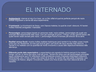 EL INTERNADOAmbientació:internat al mig d’un bosc, en un lloc aïllat el qual és perfecte perquè els nazis exiliats duguessin a terme els seus experiments. Il·luminació: La il·luminació és fosca, com l’època mateixa, la qual és cruel i obscura. Hi havien moltes històries amagades i malvades. Personatges: personatges basats en persones reals: nazis exiliats, personatges els quals són exemple dels experiments dels nazis, com per exemple el gnom, i l’Hugo i el seu germà bessó, els quals havien estat clonats pels nazis. I, personatges ficticis inventats pel director de la sèrie. Realitat versus ficció: mostra moltes realitats històriques però també hi ha moltes coses irreals (noia que veu fantasmes, la noia que toca la gent i pot veure els seus secrets més obscurs…). També hi ha realitats com la quantitat de morts innocents a causa dels objectius/interessos dels alemanys. Diferents punts dels espectadors: a espectadors ens agrada la història perquè hi ha misteri, intriga i sol ser un tema que atrau molt als joves. També ens atrau que els personatges principals siguin adolescents que s’hi reflecteixin molts problemes propis d’aquesta edat/etapa (relacions sentimentals, etc). A més, la part més dolça de la sèrie, on surten els més petits d’aquesta i ens contagien de frescor, alegria i innocència, restant una mica el pes més fosc relacionat amb el nazisme.