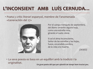 L’INCONSIENT   AMB   LUÍS CERNUDA…Poeta y crític literari espanyol, membre de l’anomenada «Generaciión del 27»Por el campo tranquilo de septiembre, del álamo amarillo alguna hoja, como una estrella rota, girando al suelo viene. Si así el alma inconsciente, Señor de las estrellas y las hojas, fuese, encendida sombra, de la vida a la muerte.(DESEO)La seva poesia es basa en un equilibri amb la tradició i la originalitat.Un gran poeta del que per qüestió de temps hem tractat poc.