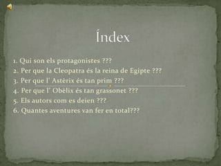 1. Qui son els protagonistes ???
2. Per que la Cleopatra és la reina de Egipte ???
3. Per que l’ Astèrix és tan prim ???
4. Per que l’ Obèlix és tan grassonet ???
5. Els autors com es deien ???
6. Quantes aventures van fer en total???
 