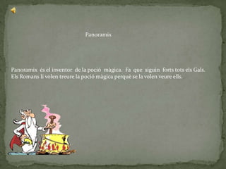 Panoramix




Panoramix és el inventor de la poció màgica. Fa que siguin forts tots els Gals.
Els Romans li volen treure la poció màgica perquè se la volen veure ells.
 