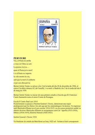 PERVIURE
Viu, el Poeta no arriba
a viure en l'obra sa sort:
La poesia s'aviva.....
quan el Poeta ja és mort!
I si al Poeta no importa
la vida mentre la viu,
sent que la mort el conhorta
si per son obra perviu
Bernat Artola Tomàs va néixer a les 2 de la tarda del dia 20 de desembre de 1904, al
carrer Cavallers número 62, de Castelló, i va morir a Madrid a les 2 de la tarda del dia 8
de maig de 1958.

Bernat Artola Tomàs va iniciar els seus primers estudis a l'escola que D. Francisco
Canós Sanmartín tenia al carrer Comte de Pestagua.

Escola F Canós final curs 1914
Posteriorment va passar a l'Institut General i Tècnic, demostrant una major
predisposició per les lletres i les arts que per les matemàtiques i la tècnica. Va ingressar
amb Matrícula d'Honor en el curs escolar 1914-1915 i en els cursos posteriors també va
obtenir diverses Matrícules d'Honor en assignatures com Cal · ligrafia (1915-1916),
Dibuix (1918-1919), Història Natural (1920-1921).

Institut General i Tècnic 1918

Va finalitzar els estudis de Batxillerat en l'any 1922 sol · licitant el títol corresponent
 