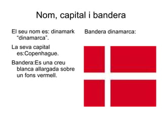 Nom , capital  i  bandera El  seu   nom  es:  dinamark  “ dinamarca ”. La  seva  capital es: Copenhague. Bandera:Es una  creu  blanca  allargada  sobre un  fons   vermell. Bandera  dinamarca : 