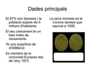 Dades   principals El 97% son  danesos  i la  població  sopera  els  5  milions   d'habitants. El  seu   creixament  te un  baix   index  de  neixaments. Te una superficie de 43098km2. Es  membre  de la  comunitat  Europea des de  l'any  1973 La  seva  moneda es la Corona danesa que  equival  a 100E . 