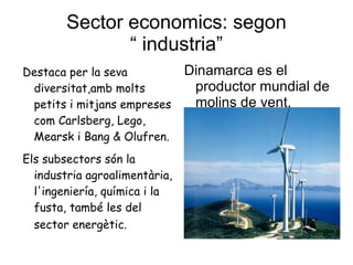 Sector economics: segon “ industria” Destaca per la seva diversitat,amb molts petits i mitjans empreses com Carlsberg, Lego, Mearsk i Bang & Olufren. Els subsectors són la industria agroalimentària, l'ingeniería, química i la fusta, també les del sector energètic.   Dinamarca es el productor mundial de molins de vent. 