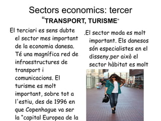 Sectors economics: tercer “ TRANSPORT, TURISME ” El terciari es sens dubte el sector mes important de la economia danesa. Té una magnífica red de infraestructures de transport i comunicacions. El turisme es molt important, sobre tot a l'estiu, des de 1996 en que Copenhague va ser la “capital Europea de la cultura” .El sector moda es molt important. Els danesos són especialistes en el disseny,per això el sector hàbitat es molt important  