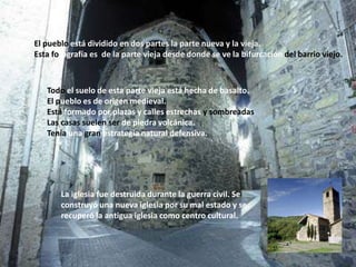 El pueblo está dividido en dos partes la parte nueva y la vieja. Esta fotografía es  de la parte vieja desde donde se ve la bifurcación del barrio viejo.Todo el suelo de esta parte vieja está hecha de basalto.El pueblo es de origen medieval.Está formado por plazas y calles estrechas y sombreadasLas casas suelen ser de piedra volcánica.Tenía una gran estrategia natural defensiva.La iglesia fue destruida durante la guerra civil. Se construyó una nueva iglesia por su mal estado y serecuperó la antigua iglesia como centro cultural.