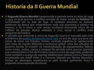  A Segunda Guerra Mundial compreende o período entre os anos de 1939
e 1945 no qual ocorreu o conflito armado de maior escala da história da
humanidade até os dias de hoje. O combate envolveu as maiores
potências da época que empenharam toda sua economia e política no
mesmo, e foi o único a usar armas nucleares dizimando cerca de 70
milhões de pessoas dentre soldados e civis, sendo o conflito mais
sangrento da história.
 O período que antecede o início da Segunda Guerra é marcado pela crise
econômica da quebra da bolsa de Nova York no ano de 1930 que teve seu
ponto de início nos Estados Unidos, contudo espalhou-se rapidamente
pelo resto do mundo afetando a economia global. Uma das soluções do
governo facista foi investir na industrialização de equipamentos bélicos
como armas, aviões, navios e tanques No período entre guerras (período
que consiste entre o fim da Primeira Guerra e início da segunda), podemos
notar também o avanço de regimes totalitaristas radicais como o Nazismo
encabeçado por Adolf Hitler e o Facismo liderado por Benito Mussolini.
Ambas as ideologias espalharam-se pela Europa ganhando força e
propondo uma expansão territorial.
 