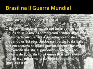 Brasil na Segunda Guerra Mundial
O Brasil manteve-se neutro até certo ponto, quando
alguns de seus navios começaram a sofrer ataques e
o país declarou guerra à Alemanha no ano de 1942,
ajudando os Estados Unidos na libertação da Itália
que encontrava-se quase que totalmente nas mãos
do exército nazista. O país enviou cerca de 400
homens de apoio da Força Aérea Brasileira (FAB), 42
pilotos e 25 mil homens da Foça Expedicionária
Brasileira (FEB).
 