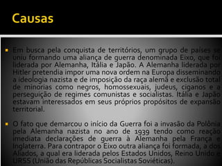  Em busca pela conquista de territórios, um grupo de países se
uniu formando uma aliança de guerra denominada Eixo, que foi
liderada por Alemanha, Itália e Japão. A Alemanha liderada por
Hitler pretendia impor uma nova ordem na Europa disseminando
a ideologia nazista e de imposição da raça alemã e exclusão total
de minorias como negros, homossexuais, judeus, ciganos e a
perseguição de regimes comunistas e socialistas. Itália e Japão
estavam interessados em seus próprios propósitos de expansão
territorial.
 O fato que demarcou o início da Guerra foi a invasão da Polônia
pela Alemanha nazista no ano de 1939 tendo como reação
imediata declarações de guerra à Alemanha pela França e
Inglaterra. Para contrapor o Eixo outra aliança foi formada, a dos
Aliados, a qual era liderada pelos Estados Unidos, Reino Unido e
URSS (União das Repúblicas Socialistas Soviéticas).
 