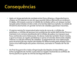  Após um longo período de combate entre Eixo e Aliança, a Segunda Guerra
chegou ao fim apenas no ano de 1945 quando Itália e Alemanha se renderam.
O Japão, último país a assinar o tratado de rendição sofreu um ataque nuclear
lançado pelos Estados Unidos onde uma bomba atômica explodiu na cidade de
Hiroshima dizimando um grande número de cidadãos japoneses inocentes.
 O regime nazista foi responsável pela morte de cerca de 2 milhões de
poloneses, 4 milhões de pessoas com problemas de saúde (deficientes físicos e
mentais) e um número exorbitante de 6 milhões de judeus no massacre que
ficou conhecido como Holocausto. Os danos materiais também foram muitos,
a guerra arrasou as nações perdedoras e outras envolvidas destruindo cidades
inteiras e a vida de milhares de cidadãos. O pagamento de uma indenização
para reconstrução das nações derrotadas foi determinado pelosAliados assim
como uma indenização aos países vitoriosos, assinada noTratado de Paz de
Paris.
 Ao final da guerra foi criada a Organização das Nações Unidas (ONU), que
tinha o propósito de manter a paz entre as nações resolvendo os conflitos de
forma pacífica e ajudar as vítimas da Segunda Guerra.
 