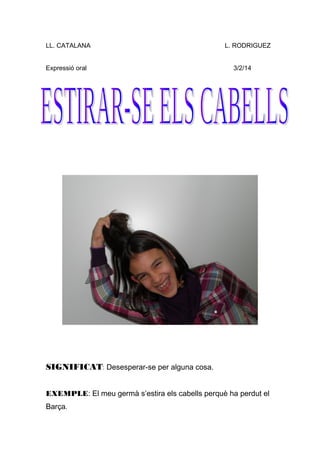 LL. CATALANA L. RODRIGUEZ
Expressió oral 3/2/14
SIGNIFICAT: Desesperar-se per alguna cosa.
EXEMPLE: El meu germà s’estira els cabells perquè ha perdut el
Barça.
 