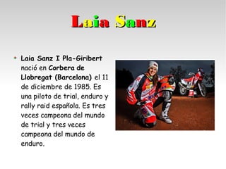 Laia Sanz I Pla-Giribert
nació en Corbera de
Llobregat (Barcelona) el 11
de diciembre de 1985. Es
una piloto de trial, enduro y
rally raid española. Es tres
veces campeona del mundo
de trial y tres veces
campeona del mundo de
enduro..
LLaaiiaa SSaannzz
 