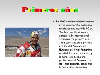 PPrriimmeerrooss aaññooss
En 1997 ganó su primera carrera
en un campeonato masculino,
montando una moto de 80 cc.
También participó en una
competición internacional
femenina por primera vez. En
1998 participó en la primera
edición del Campeonato
Europeo de Trial Femenino,
no oficial en ese momento, y
lo ganó. Ese mismo año
participó en el Campeonato
de Trial Español, donde fue
la única piloto femenino.
 