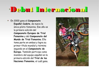 DDeebbuutt IInntteerrnnaacciioonnaall
En 2000 gana el Campeonato
Español Cadete, de nuevo la
única piloto femenina. Ese año es
la primera edición del
Campeonato Europeo de Trial
Femenino y del Campeonato del
Mundo de Trial Femenino. Ella
toma parte en ambos y logra su
primer título mundial y termina
segunda en el Campeonato de
Europa. También participa como
miembro del equipo español en la
primera edición del Trial de las
Naciones Femenino, el cuál gana.
 