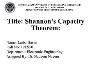 QUAID-E-AWAM UNIVERSITY OF ENGINEERING SCIENCE AND
TECHNOLOGY, NAWABSHAH
DEPARTMENT OF ELECTRONIC ENGINEERING
Title: Shannon’s Capacity
Theorem:
Name: Laiba Hasan
Roll No: 19ES50
Department: Electronic Engineering
Assigned By: Dr. Nadeem Naeem
 
