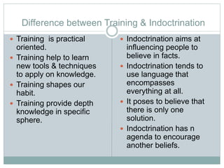 Difference between Training & Indoctrination
 Training is practical
oriented.
 Training help to learn
new tools & techniques
to apply on knowledge.
 Training shapes our
habit.
 Training provide depth
knowledge in specific
sphere.
 Indoctrination aims at
influencing people to
believe in facts.
 Indoctrination tends to
use language that
encompasses
everything at all.
 It poses to believe that
there is only one
solution.
 Indoctrination has n
agenda to encourage
another beliefs.
 