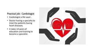 Practical job : Cardiologist
• Cardiologist a life saver .
• Doctor having a specialty to
treat the patients having
heart diseases.
• It takes 14 years of
education and training to
become a specialist.
 