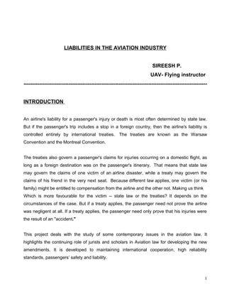 LIABILITIES IN THE AVIATION INDUSTRY


                                                                          SIREESH P.
                                                                         UAV- Flying instructor
----------------------------------------------------------------------------------------------------------


INTRODUCTION


An airline's liability for a passenger's injury or death is most often determined by state law.
But if the passenger's trip includes a stop in a foreign country, then the airline's liability is
controlled entirely by international treaties.         The treaties are known as the Warsaw
Convention and the Montreal Convention.


The treaties also govern a passenger's claims for injuries occurring on a domestic flight, as
long as a foreign destination was on the passenger's itinerary. That means that state law
may govern the claims of one victim of an airline disaster, while a treaty may govern the
claims of his friend in the very next seat. Because different law applies, one victim (or his
family) might be entitled to compensation from the airline and the other not. Making us think
Which is more favourable for the victim -- state law or the treaties? It depends on the
circumstances of the case. But if a treaty applies, the passenger need not prove the airline
was negligent at all. If a treaty applies, the passenger need only prove that his injuries were
the result of an "accident."


This project deals with the study of some contemporary issues in the aviation law. It
highlights the continuing role of jurists and scholars in Aviation law for developing the new
amendments. It is developed to maintaining international cooperation, high reliability
standards, passengers’ safety and liability.



                                                                                                        1
 
