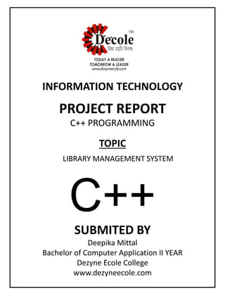 SUBMITED BY
Deepika Mittal
Bachelor of Computer Application II YEAR
Dezyne École College
www.dezyneecole.com
INFORMATION TECHNOLOGY
PROJECT REPORT
C++ PROGRAMMING
LIBRARY MANAGEMENT SYSTEM
TOPIC
C++
 
