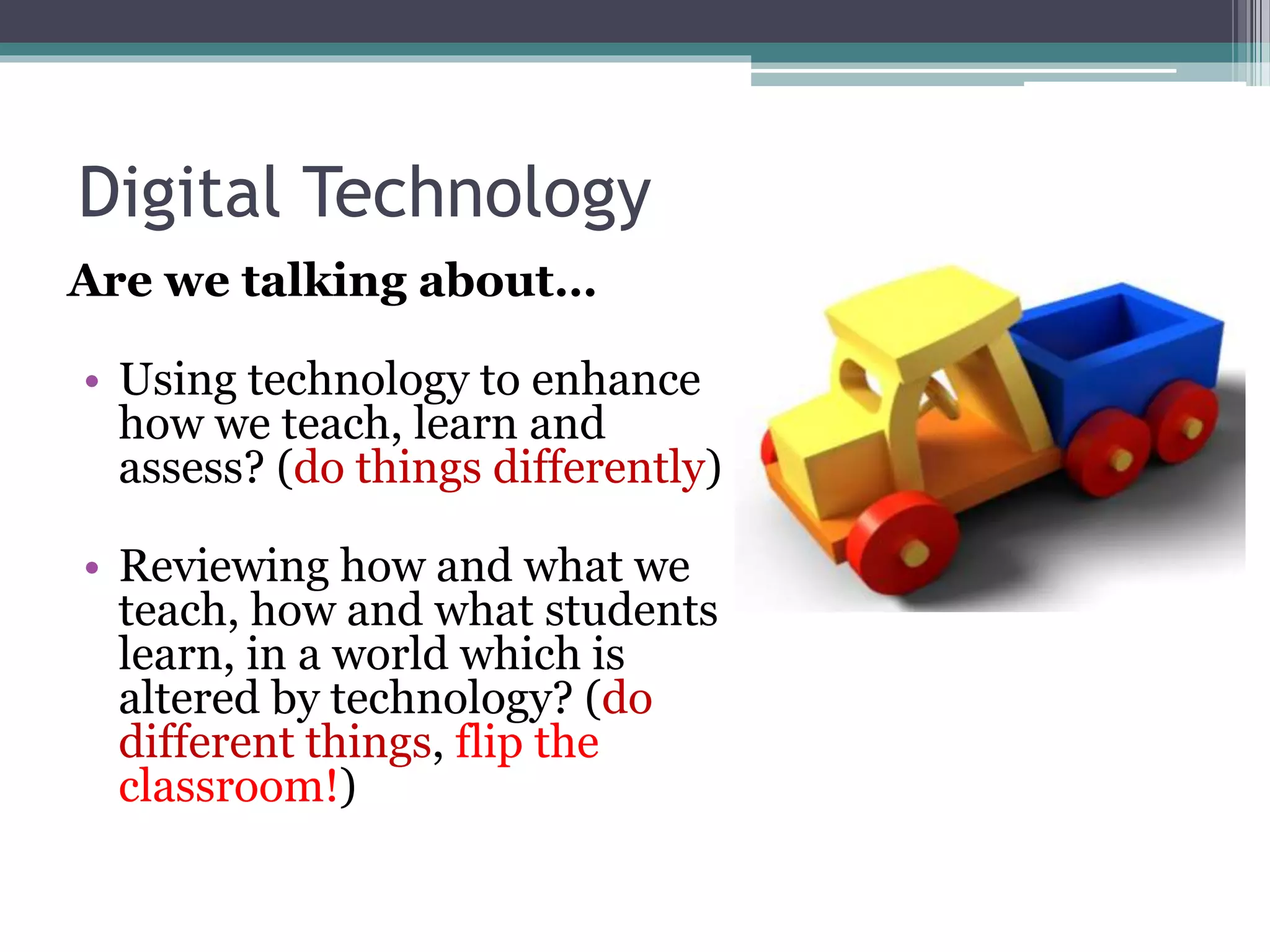 Digital Technology 
Are we talking about… 
• Using technology to enhance 
how we teach, learn and 
assess? (do things differently) 
• Reviewing how and what we 
teach, how and what students 
learn, in a world which is 
altered by technology? (do 
different things, flip the 
classroom!) 
 