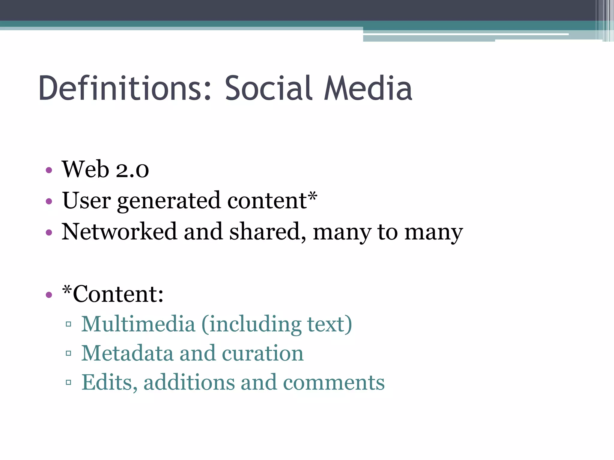 Definitions: Social Media 
• Web 2.0 
• User generated content* 
• Networked and shared, many to many 
• *Content: 
▫ Multimedia (including text) 
▫ Metadata and curation 
▫ Edits, additions and comments 
 