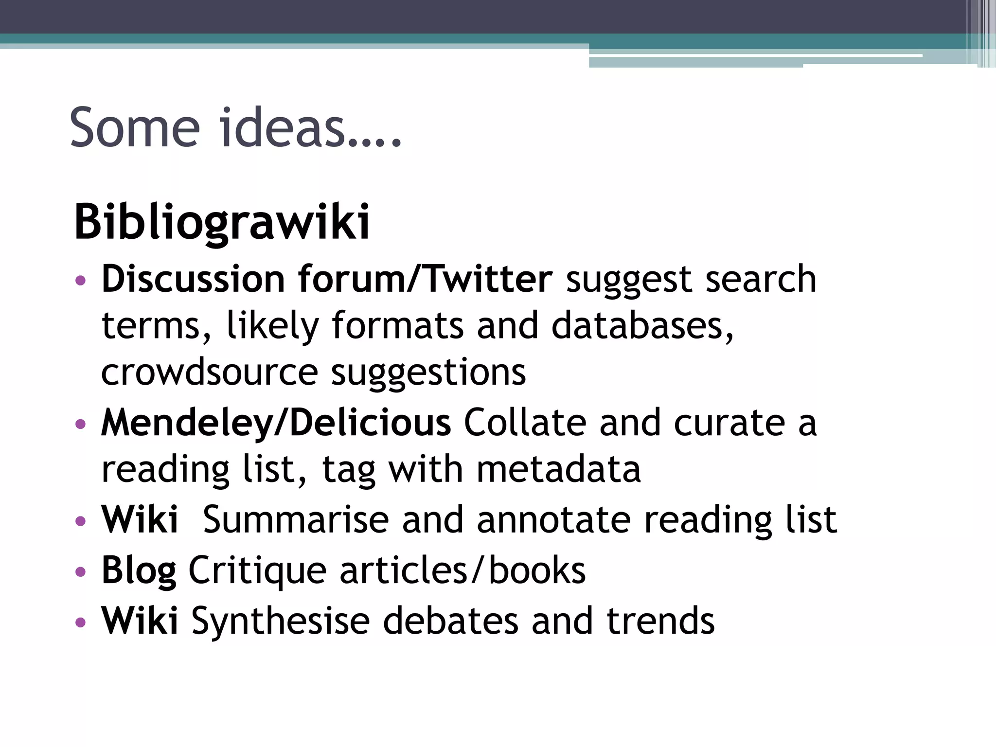 Some ideas…. 
Bibliograwiki 
• Discussion forum/Twitter suggest search 
terms, likely formats and databases, 
crowdsource suggestions 
• Mendeley/Delicious Collate and curate a 
reading list, tag with metadata 
• Wiki Summarise and annotate reading list 
• Blog Critique articles/books 
• Wiki Synthesise debates and trends 
 