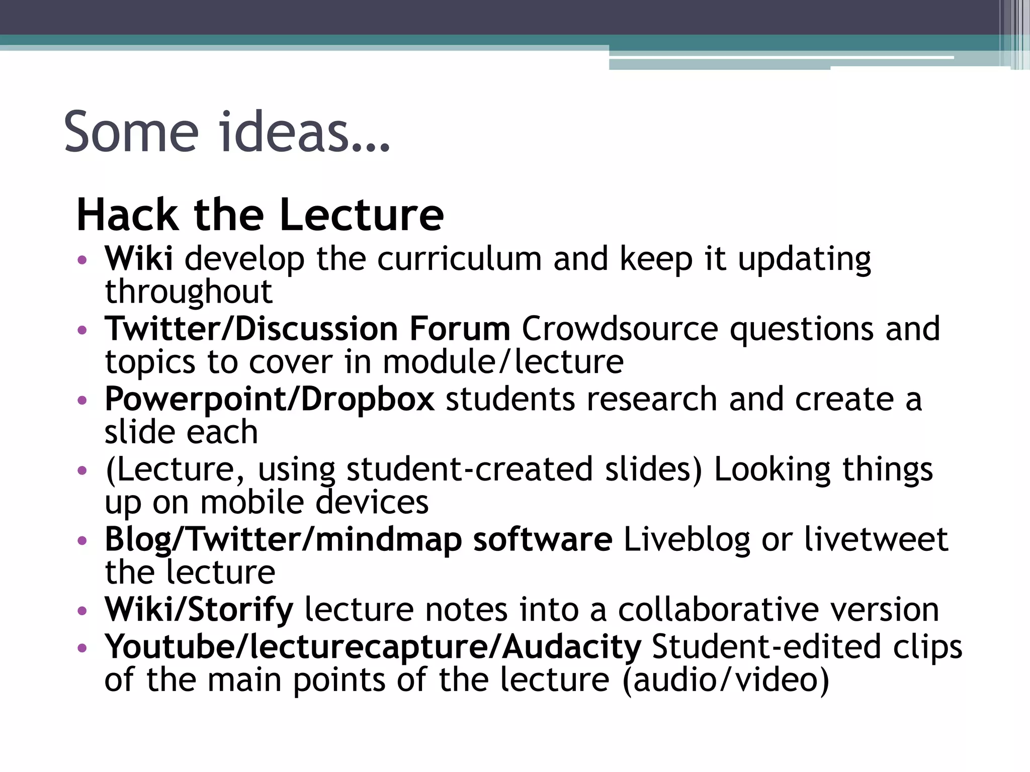 Some ideas… 
Hack the Lecture 
• Wiki develop the curriculum and keep it updating 
throughout 
• Twitter/Discussion Forum Crowdsource questions and 
topics to cover in module/lecture 
• Powerpoint/Dropbox students research and create a 
slide each 
• (Lecture, using student-created slides) Looking things 
up on mobile devices 
• Blog/Twitter/mindmap software Liveblog or livetweet 
the lecture 
• Wiki/Storify lecture notes into a collaborative version 
• Youtube/lecturecapture/Audacity Student-edited clips 
of the main points of the lecture (audio/video) 
 