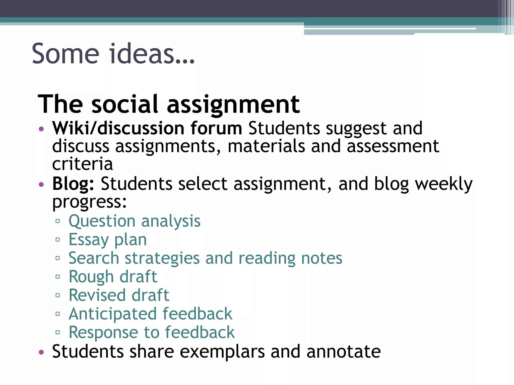 Some ideas… 
The social assignment 
• Wiki/discussion forum Students suggest and 
discuss assignments, materials and assessment 
criteria 
• Blog: Students select assignment, and blog weekly 
progress: 
▫ Question analysis 
▫ Essay plan 
▫ Search strategies and reading notes 
▫ Rough draft 
▫ Revised draft 
▫ Anticipated feedback 
▫ Response to feedback 
• Students share exemplars and annotate 
 