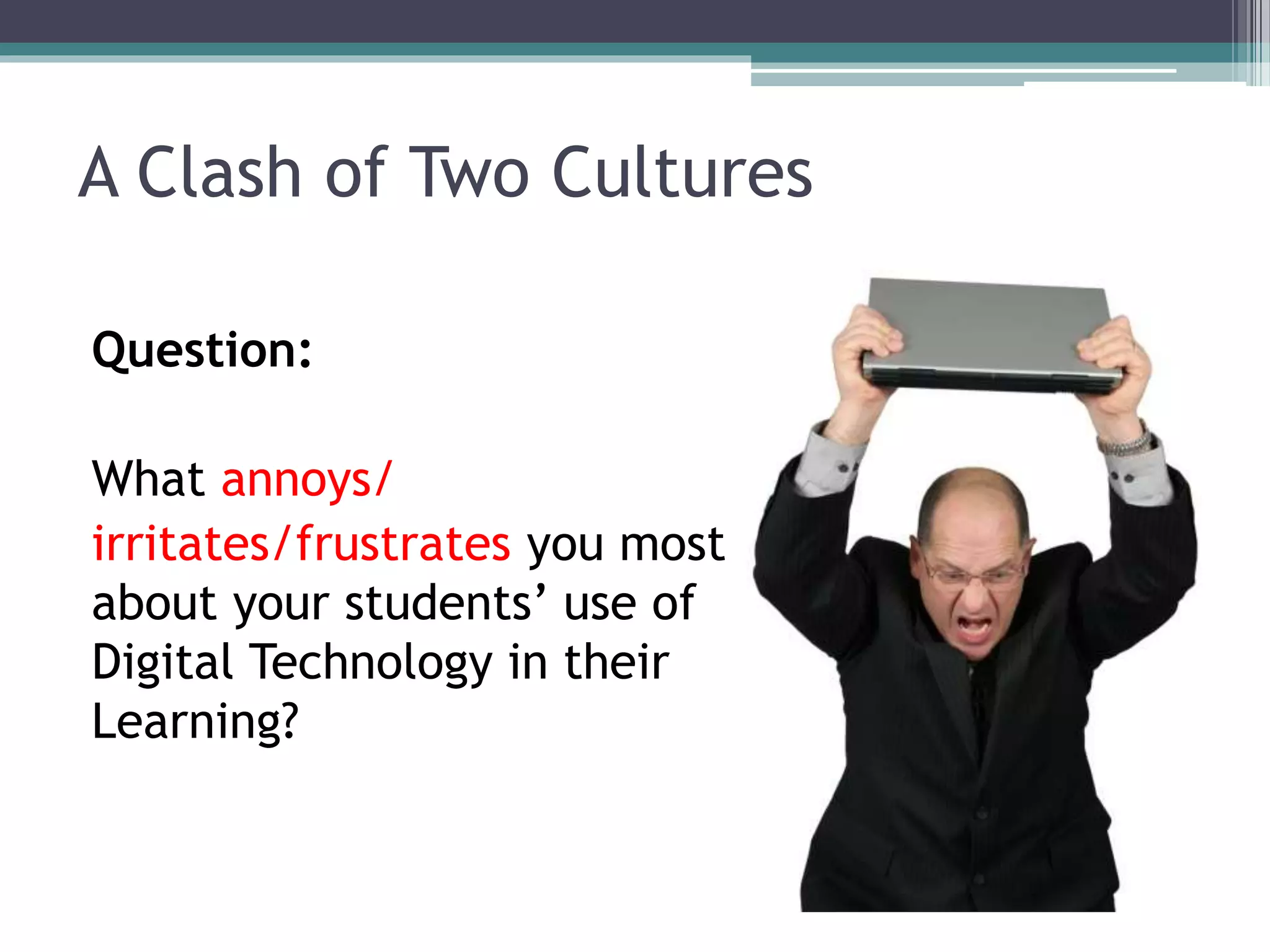 A Clash of Two Cultures 
Question: 
What annoys/ 
irritates/frustrates you most 
about your students’ use of 
Digital Technology in their 
Learning? 
 