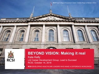 BEYOND VISION: Making it real
Kate Kelly
LAI Career Development Group. Lead to Succeed
RCSI. October 14, 2016
RCSI Royal College of Surgeons in Ireland Coláiste Ríoga na Máinleá in Éirinn
 