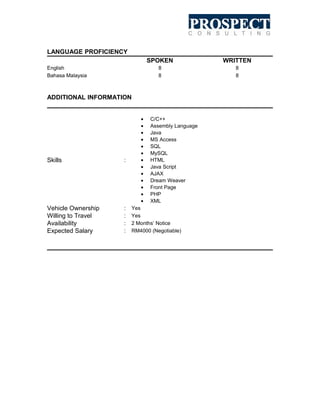 LANGUAGE PROFICIENCY
SPOKEN
8
8

English
Bahasa Malaysia

WRITTEN
8
8

ADDITIONAL INFORMATION

Skills

:

Vehicle Ownership
Willing to Travel
Availability
Expected Salary

:
:
:
:

•
•
•
•
•
•
•
•
•
•
•
•
•

C/C++
Assembly Language
Java
MS Access
SQL
MySQL
HTML
Java Script
AJAX
Dream Weaver
Front Page
PHP
XML

Yes
Yes
2 Months’ Notice
RM4000 (Negotiable)

 
