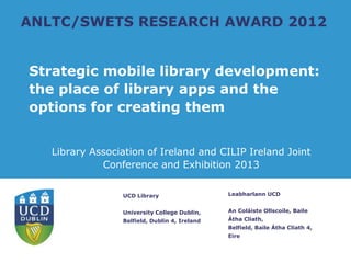 ANLTC/SWETS RESEARCH AWARD 2012


Strategic mobile library development:
the place of library apps and the
options for creating them


   Library Association of Ireland and CILIP Ireland Joint
             Conference and Exhibition 2013


                 UCD Library                   Leabharlann UCD


                 University College Dublin,    An Coláiste Ollscoile, Baile
                 Belfield, Dublin 4, Ireland   Átha Cliath,
                                               Belfield, Baile Átha Cliath 4,
                                               Eire
 