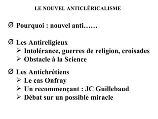 LE NOUVEL ANTICLÉRICALISME Pourquoi : nouvel anti…… Les Antireligieux Intolérance, guerres de religion, croisades Obstacle à la Science Les Antichrétiens Le cas Onfray Un recommençant : JC Guillebaud Débat sur un possible miracle 