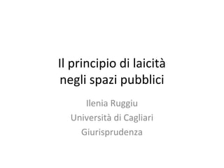 Il principio di laicità
negli spazi pubblici
     Ilenia Ruggiu
  Università di Cagliari
    Giurisprudenza
 