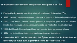 III° République : lois scolaires et séparation des Églises et de l'État
 Pendant la Commune : deuxième loi de séparation des églises et de l’État
 1879 : création des écoles normales : piliers de la promotion de l’enseignement laïque
 1881 : Lois Ferry : l’école devient gratuite et obligatoire pour tous les enfants.
L’instruction religieuse est supprimée, remplacée par l’instruction morale et civique
 1886 : Loi Goblet : l’instruction publique est réservée à des personnels laïques
 1904 : Loi limitant le droit des congrégations religieuses à enseigner
 9 décembre 1905 : Loi de séparation des Églises et de l'État. La République ne
reconnait plus aucun culte et garantit la liberté de conscience à tous
 