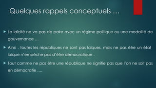 Quelques rappels conceptuels …
 La laïcité ne va pas de paire avec un régime politique ou une modalité de
gouvernance …
 Ainsi , toutes les républiques ne sont pas laïques, mais ne pas être un état
laïque n’empêche pas d’être démocratique .
 Tout comme ne pas être une république ne signifie pas que l’on ne soit pas
en démocratie ….
 