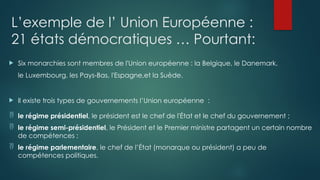 L’exemple de l’ Union Européenne :
21 états démocratiques … Pourtant:
 Six monarchies sont membres de l'Union européenne : la Belgique, le Danemark,
le Luxembourg, les Pays-Bas, l'Espagne,et la Suède.
 Il existe trois types de gouvernements l’Union européenne :
 le régime présidentiel, le président est le chef de l'État et le chef du gouvernement ;
 le régime semi-présidentiel, le Président et le Premier ministre partagent un certain nombre
de compétences ;
 le régime parlementaire, le chef de l’État (monarque ou président) a peu de
compétences politiques.
 