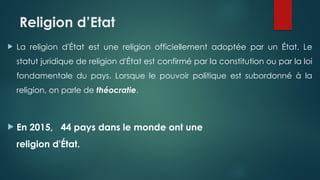 Religion d’Etat
 La religion d'État est une religion officiellement adoptée par un État. Le
statut juridique de religion d'État est confirmé par la constitution ou par la loi
fondamentale du pays. Lorsque le pouvoir politique est subordonné à la
religion, on parle de théocratie.
 En 2015, 44 pays dans le monde ont une
religion d'État.
 