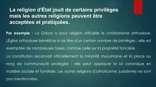La religion d'État jouit de certains privilèges
mais les autres religions peuvent être
acceptées et pratiquées.
Par exemple : La Grèce a pour religion officielle le christianisme orthodoxe.
LÉglise orthodoxe bénéficie à ce titre d'un certain nombre de privilèges : elle est
exemptée de nombreuses taxes, comme celle sur la propriété foncière.
La constitution reconnaît officiellement la minorité musulmane et la place au
rang de communauté protégée : elle peut appliquer la loi coranique en
matière sociale et familiale. Les autres religions (catholicisme, judaïsme) ne sont
pas mentionnées.
 