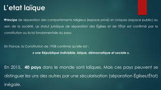 L’etat laïque

Principe de séparation des comportements religieux (espace privé) et civiques (espace public) au
sein de la société. Le statut juridique de séparation des Églises et de l'État est confirmé par la
constitution ou la loi fondamentale du pays.
En France, la Constitution de 1958 confirme qu'elle est :
« une République indivisible, laïque, démocratique et sociale ».
En 2015, 40 pays dans le monde sont laïques. Mais ces pays peuvent se
distinguer les uns des autres par une sécularisation (séparation Églises/État)
inégale.
 