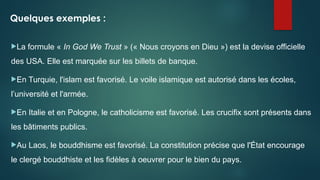 Quelques exemples :
La formule « In God We Trust » (« Nous croyons en Dieu ») est la devise officielle
des USA. Elle est marquée sur les billets de banque.
En Turquie, l'islam est favorisé. Le voile islamique est autorisé dans les écoles,
l’université et l'armée.
En Italie et en Pologne, le catholicisme est favorisé. Les crucifix sont présents dans
les bâtiments publics.
Au Laos, le bouddhisme est favorisé. La constitution précise que l'État encourage
le clergé bouddhiste et les fidèles à oeuvrer pour le bien du pays.
 