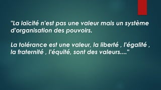 "La laïcité n'est pas une valeur mais un système
d'organisation des pouvoirs.
La tolérance est une valeur, la liberté , l'égalité ,
la fraternité , l'équité, sont des valeurs...."
 