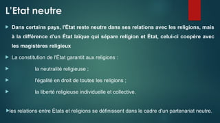L’Etat neutre
 Dans certains pays, l'État reste neutre dans ses relations avec les religions, mais
à la différence d'un État laïque qui sépare religion et État, celui-ci coopère avec
les magistères religieux
 La constitution de l'État garantit aux religions :
 la neutralité religieuse ;
 l'égalité en droit de toutes les religions ;
 la liberté religieuse individuelle et collective.
les relations entre États et religions se définissent dans le cadre d'un partenariat neutre.
 