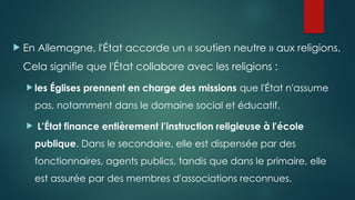  En Allemagne, l'État accorde un « soutien neutre » aux religions.
Cela signifie que l'État collabore avec les religions :
 les Églises prennent en charge des missions que l'État n'assume
pas, notamment dans le domaine social et éducatif.
 L’État finance entièrement l’instruction religieuse à l'école
publique. Dans le secondaire, elle est dispensée par des
fonctionnaires, agents publics, tandis que dans le primaire, elle
est assurée par des membres d'associations reconnues.
 