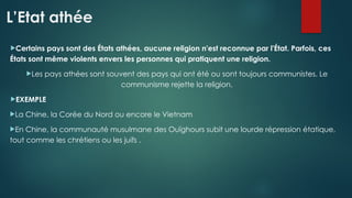 L’Etat athée
Certains pays sont des États athées, aucune religion n'est reconnue par l'État. Parfois, ces
États sont même violents envers les personnes qui pratiquent une religion.
Les pays athées sont souvent des pays qui ont été ou sont toujours communistes. Le
communisme rejette la religion.
EXEMPLE
La Chine, la Corée du Nord ou encore le Vietnam
En Chine, la communauté musulmane des Ouïghours subit une lourde répression étatique,
tout comme les chrétiens ou les juifs .
 