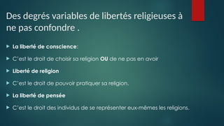 Des degrés variables de libertés religieuses à
ne pas confondre .
 La liberté de conscience:
 C’est le droit de choisir sa religion OU de ne pas en avoir
 Liberté de religion
 C’est le droit de pouvoir pratiquer sa religion.
 La liberté de pensée
 C’est le droit des individus de se représenter eux-mêmes les religions.
.
 