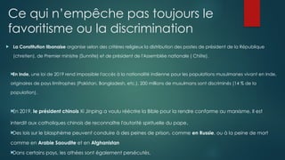 Ce qui n’empêche pas toujours le
favoritisme ou la discrimination
 La Constitution libanaise organise selon des critères religieux la distribution des postes de président de la République
(chretien), de Premier ministre (Sunnite) et de président de l'Assemblée nationale ( Chiite).

En Inde, une loi de 2019 rend impossible l'accès à la nationalité indienne pour les populations musulmanes vivant en Inde,
originaires de pays limitrophes (Pakistan, Bangladesh, etc.). 200 millions de musulmans sont discriminés (14 % de la
population).

En 2019, le président chinois Xi Jinping a voulu réécrire la Bible pour la rendre conforme au marxisme. Il est
interdit aux catholiques chinois de reconnaître l'autorité spirituelle du pape.

Des lois sur le blasphème peuvent conduire à des peines de prison, comme en Russie, ou à la peine de mort
comme en Arabie Saoudite et en Afghanistan

Dans certains pays, les athées sont également persécutés.
 