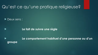 Qu’est ce qu’une pratique religieuse?
 Deux sens :
 Le fait de suivre une règle
 Le comportement habituel d’une personne ou d’un
groupe
 